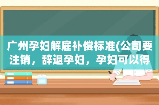 廣州孕婦解雇補償標(biāo)準(zhǔn)(公司要注銷，辭退孕婦，孕婦可以得到哪些補償金？)