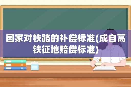 國家對鐵路的補償標準(成自高鐵征地賠償標準)