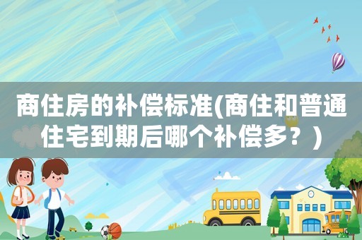 商住房的補償標準(商住和普通住宅到期后哪個補償多？)