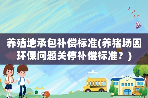 養(yǎng)殖地承包補(bǔ)償標(biāo)準(zhǔn)(養(yǎng)豬場因環(huán)保問題關(guān)停補(bǔ)償標(biāo)準(zhǔn)？)