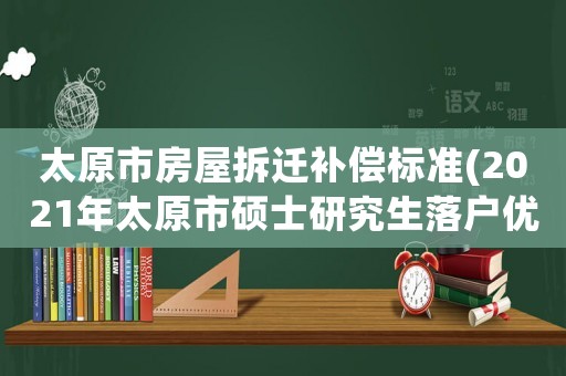 太原市房屋拆遷補(bǔ)償標(biāo)準(zhǔn)(2021年太原市碩士研究生落戶優(yōu)惠政策)