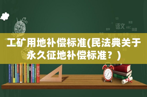 工礦用地補償標準(民法典關(guān)于永久征地補償標準？)