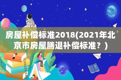 房屋補(bǔ)償標(biāo)準(zhǔn)2018(2021年北京市房屋騰退補(bǔ)償標(biāo)準(zhǔn)？)