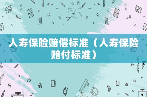 人壽保險(xiǎn)賠償標(biāo)準(zhǔn)（人壽保險(xiǎn)賠付標(biāo)準(zhǔn)）