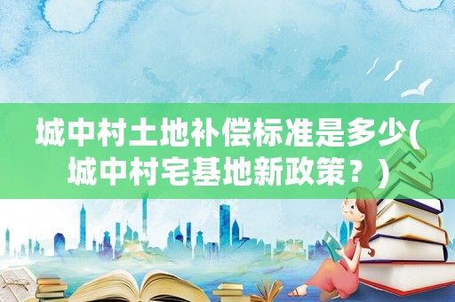 城中村土地補償標(biāo)準(zhǔn)是多少(城中村宅基地新政策？)