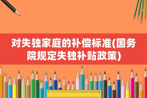 對(duì)失獨(dú)家庭的補(bǔ)償標(biāo)準(zhǔn)(國(guó)務(wù)院規(guī)定失獨(dú)補(bǔ)貼政策)