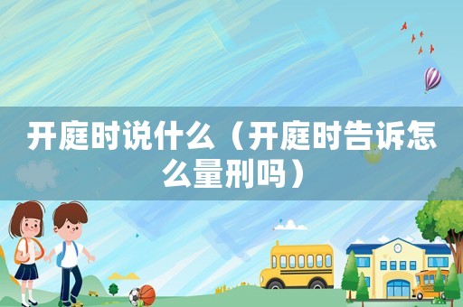 開庭時(shí)說什么（開庭時(shí)告訴怎么量刑嗎）