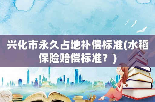 興化市永久占地補(bǔ)償標(biāo)準(zhǔn)(水稻保險(xiǎn)賠償標(biāo)準(zhǔn)？)
