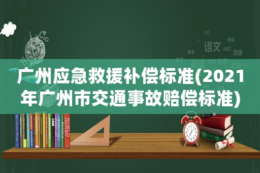 廣州應(yīng)急救援補(bǔ)償標(biāo)準(zhǔn)(2021年廣州市交通事故賠償標(biāo)準(zhǔn))
