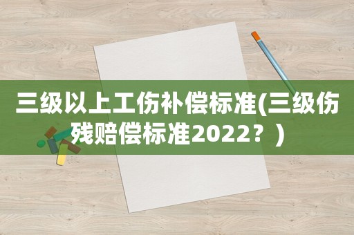 三級(jí)以上工傷補(bǔ)償標(biāo)準(zhǔn)(三級(jí)傷殘賠償標(biāo)準(zhǔn)2022？)