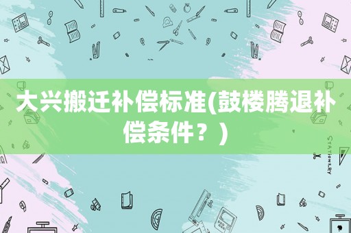 大興搬遷補(bǔ)償標(biāo)準(zhǔn)(鼓樓騰退補(bǔ)償條件？)
