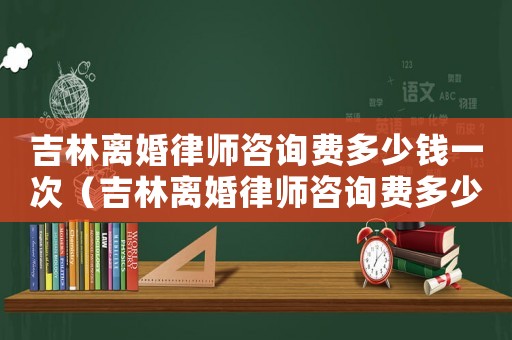 吉林離婚律師咨詢費多少錢一次（吉林離婚律師咨詢費多少）