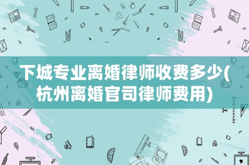 下城專業(yè)離婚律師收費多少(杭州離婚官司律師費用)