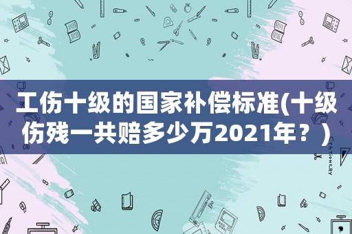 工傷十級(jí)的國家補(bǔ)償標(biāo)準(zhǔn)(十級(jí)傷殘一共賠多少萬2021年？)