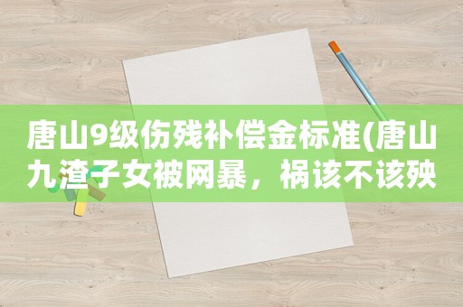 唐山9級傷殘補(bǔ)償金標(biāo)準(zhǔn)(唐山九渣子女被網(wǎng)暴，禍該不該殃及家人？)