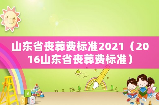 山東省喪葬費標(biāo)準(zhǔn)2021（2016山東省喪葬費標(biāo)準(zhǔn)）