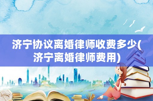 濟(jì)寧協(xié)議離婚律師收費(fèi)多少(濟(jì)寧離婚律師費(fèi)用)