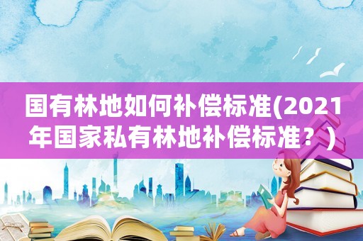 國有林地如何補(bǔ)償標(biāo)準(zhǔn)(2021年國家私有林地補(bǔ)償標(biāo)準(zhǔn)？)