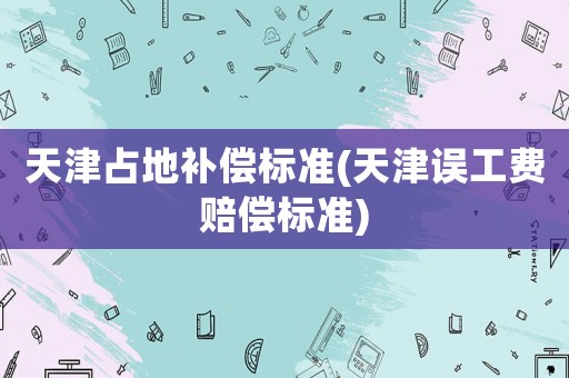 天津占地補(bǔ)償標(biāo)準(zhǔn)(天津誤工費(fèi)賠償標(biāo)準(zhǔn))