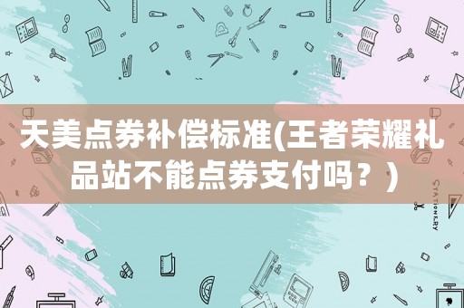 天美點(diǎn)券補(bǔ)償標(biāo)準(zhǔn)(王者榮耀禮品站不能點(diǎn)券支付嗎？)