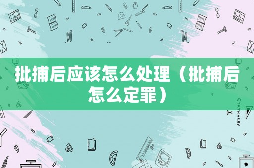 批捕后應(yīng)該怎么處理（批捕后怎么定罪）