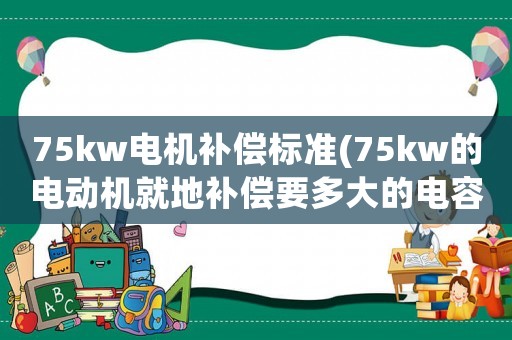 75kw電機(jī)補(bǔ)償標(biāo)準(zhǔn)(75kw的電動機(jī)就地補(bǔ)償要多大的電容)