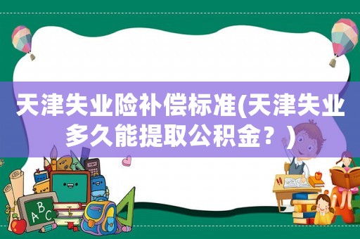 天津失業(yè)險補(bǔ)償標(biāo)準(zhǔn)(天津失業(yè)多久能提取公積金？)