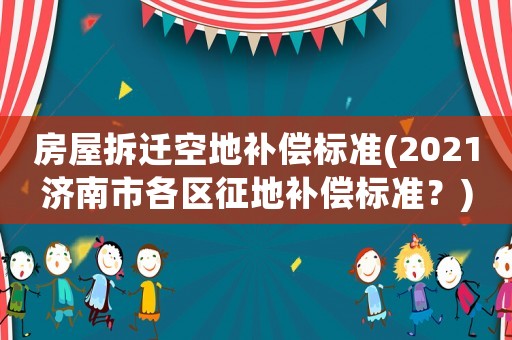 房屋拆遷空地補(bǔ)償標(biāo)準(zhǔn)(2021濟(jì)南市各區(qū)征地補(bǔ)償標(biāo)準(zhǔn)？)