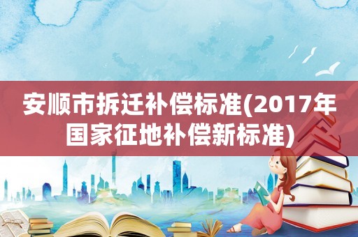 安順市拆遷補(bǔ)償標(biāo)準(zhǔn)(2017年國(guó)家征地補(bǔ)償新標(biāo)準(zhǔn))