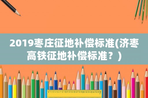2019棗莊征地補(bǔ)償標(biāo)準(zhǔn)(濟(jì)棗高鐵征地補(bǔ)償標(biāo)準(zhǔn)？)