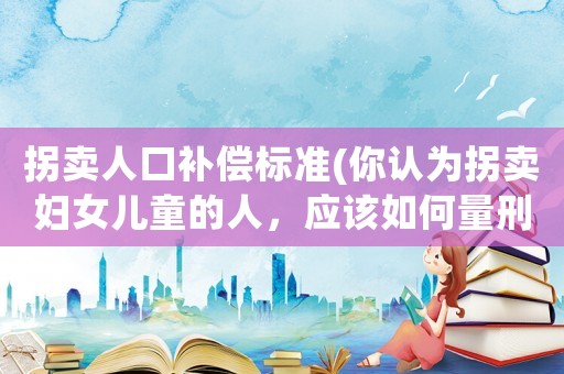 拐賣人口補(bǔ)償標(biāo)準(zhǔn)(你認(rèn)為拐賣婦女兒童的人，應(yīng)該如何量刑？)
