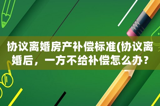 協(xié)議離婚房產補償標準(協(xié)議離婚后，一方不給補償怎么辦？)