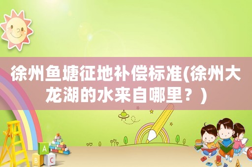 徐州魚塘征地補(bǔ)償標(biāo)準(zhǔn)(徐州大龍湖的水來自哪里？)