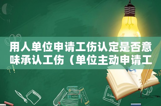 用人單位申請工傷認定是否意味承認工傷（單位主動申請工傷認定好嗎）