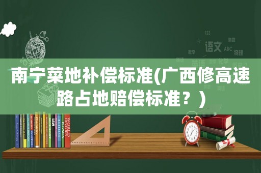 南寧菜地補(bǔ)償標(biāo)準(zhǔn)(廣西修高速路占地賠償標(biāo)準(zhǔn)？)