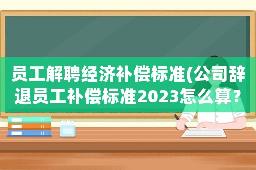 員工解聘經(jīng)濟(jì)補(bǔ)償標(biāo)準(zhǔn)(公司辭退員工補(bǔ)償標(biāo)準(zhǔn)2023怎么算？)