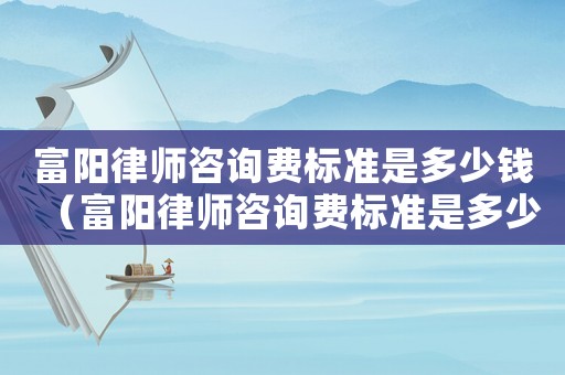 富陽律師咨詢費(fèi)標(biāo)準(zhǔn)是多少錢（富陽律師咨詢費(fèi)標(biāo)準(zhǔn)是多少）