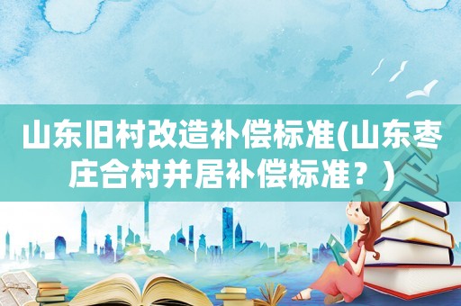 山東舊村改造補(bǔ)償標(biāo)準(zhǔn)(山東棗莊合村并居補(bǔ)償標(biāo)準(zhǔn)？)