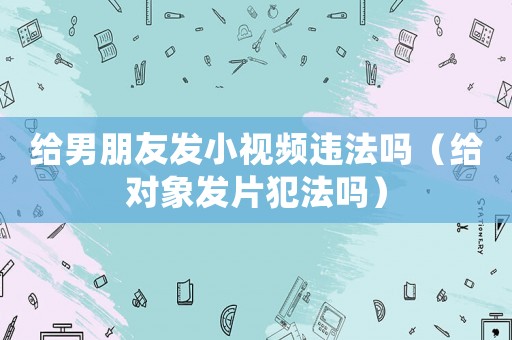 給男朋友發(fā)小視頻違法嗎（給對象發(fā)片犯法嗎）