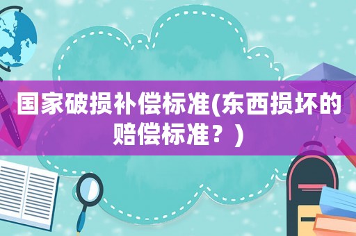 國家破損補(bǔ)償標(biāo)準(zhǔn)(東西損壞的賠償標(biāo)準(zhǔn)？)