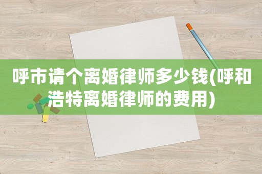 呼市請(qǐng)個(gè)離婚律師多少錢(呼和浩特離婚律師的費(fèi)用)