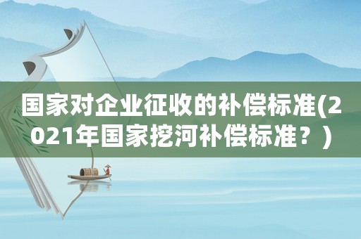 國家對企業(yè)征收的補(bǔ)償標(biāo)準(zhǔn)(2021年國家挖河補(bǔ)償標(biāo)準(zhǔn)？)