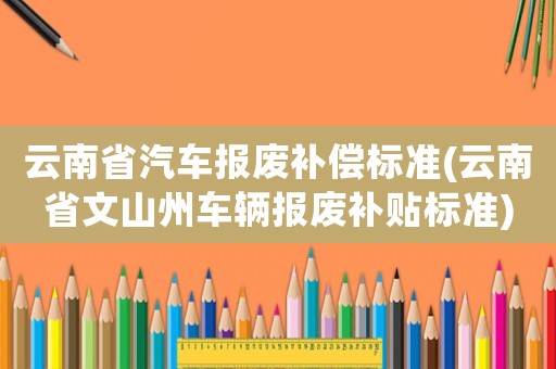 云南省汽車(chē)報(bào)廢補(bǔ)償標(biāo)準(zhǔn)(云南省文山州車(chē)輛報(bào)廢補(bǔ)貼標(biāo)準(zhǔn))