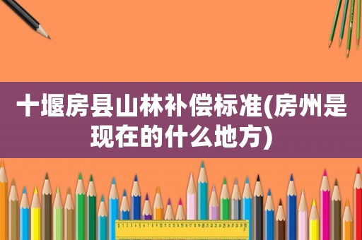 十堰房縣山林補(bǔ)償標(biāo)準(zhǔn)(房州是現(xiàn)在的什么地方)