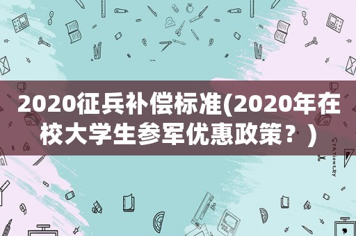 2020征兵補(bǔ)償標(biāo)準(zhǔn)(2020年在校大學(xué)生參軍優(yōu)惠政策？)