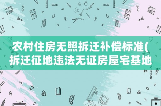 農(nóng)村住房無(wú)照拆遷補(bǔ)償標(biāo)準(zhǔn)(拆遷征地違法無(wú)證房屋宅基地有補(bǔ)償嗎)