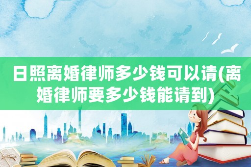 日照離婚律師多少錢可以請(離婚律師要多少錢能請到)