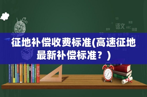 征地補償收費標準(高速征地最新補償標準？)