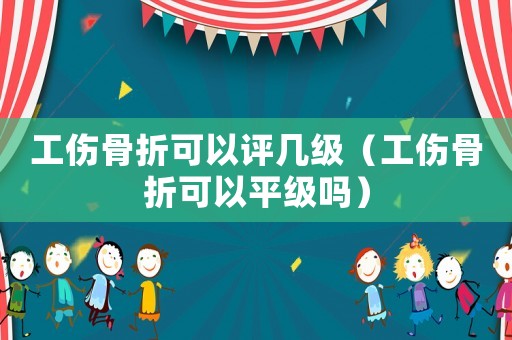 工傷骨折可以評幾級（工傷骨折可以平級嗎）