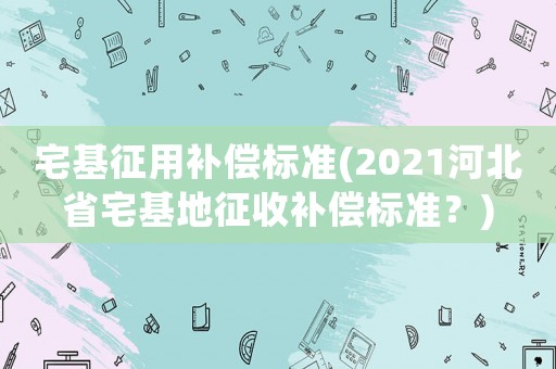 宅基征用補償標準(2021河北省宅基地征收補償標準？)